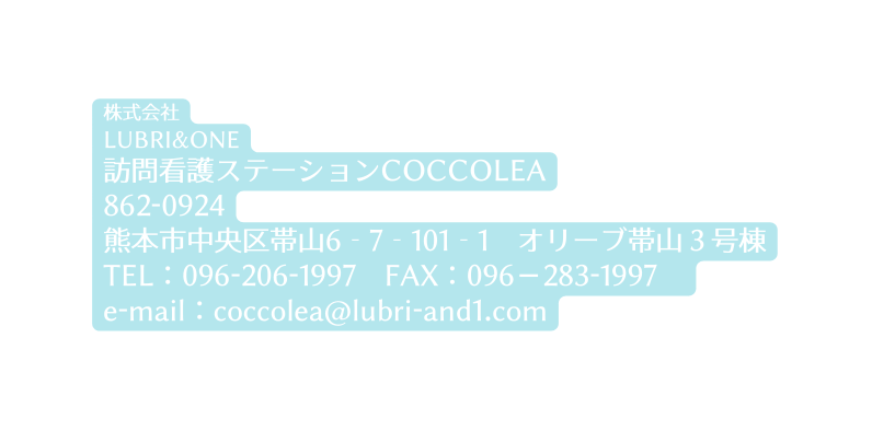 株式会社 LUBRI ONE 訪問看護ステーションCOCCOLEA 862 0924 熊本市中央区帯山6 7 101 1 オリーブ帯山３号棟 TEL 096 206 1997 FAX 096 283 1997 e mail coccolea lubri and1 com