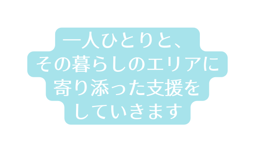 一人ひとりと その暮らしのエリアに 寄り添った支援を していきます